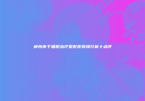 郴州市干细胞治疗整形医院排行前十点评