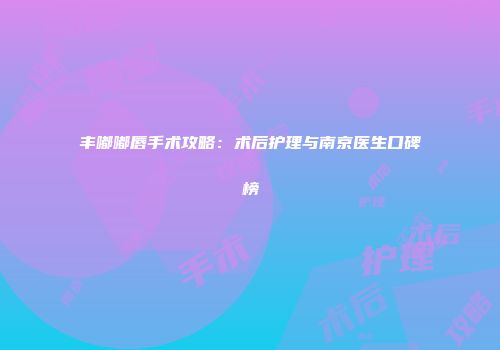 丰嘟嘟唇手术攻略：术后护理与南京医生口碑榜