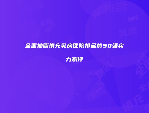 全国抽脂填充乳房医院排名前50强实力测评