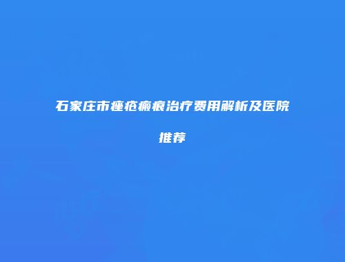 石家庄市痤疮瘢痕治疗费用解析及医院推荐