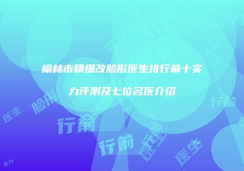 榆林市精细改脸形医生排行前十实力评测及七位名医介绍