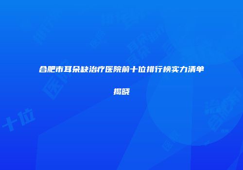 合肥市耳朵缺治疗医院前十位排行榜实力清单揭晓