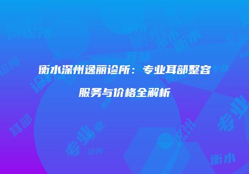 衡水深州逸丽诊所：专业耳部整容服务与价格全解析