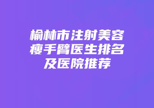 榆林市注射美容瘦手臂医生排名及医院推荐