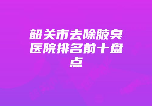 韶关市去除腋臭医院排名前十盘点