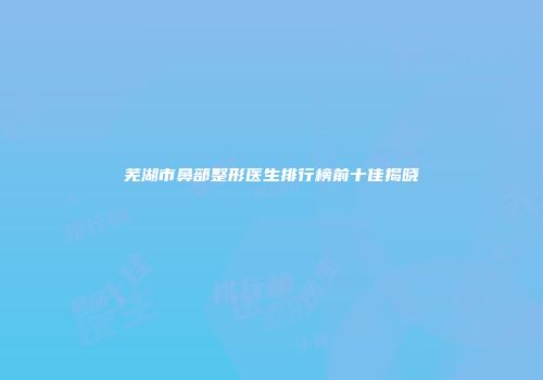 芜湖市鼻部整形医生排行榜前十佳揭晓