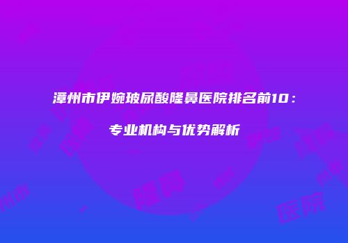 漳州市伊婉玻尿酸隆鼻医院排名前10：专业机构与优势解析