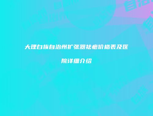 大理白族自治州扩张器祛疤价格表及医院详细介绍