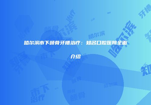哈尔滨市下颌骨牙槽治疗：知名口腔医院全面介绍