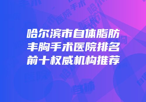哈尔滨市自体脂肪丰胸手术医院排名前十权威机构推荐