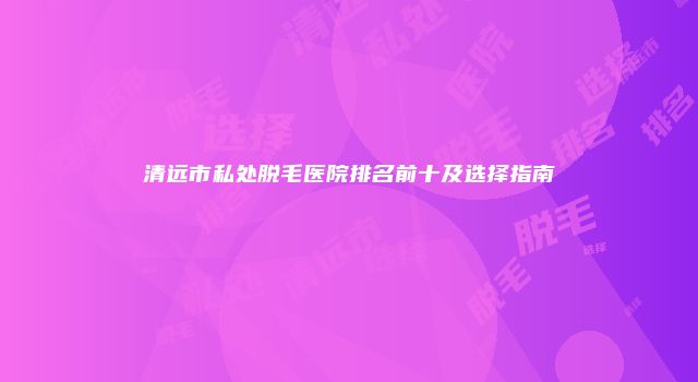 清远市私处脱毛医院排名前十及选择指南