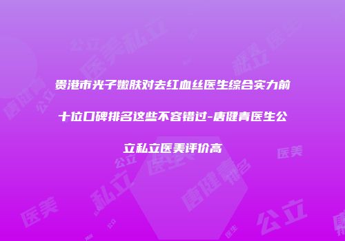 贵港市光子嫩肤对去红血丝医生综合实力前十位口碑排名这些不容错过-唐健青医生公立私立医美评价高