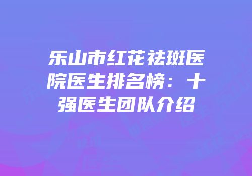 乐山市红花祛斑医院医生排名榜：十强医生团队介绍