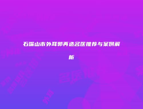 石嘴山市外耳郭再造名医推荐与案例解析
