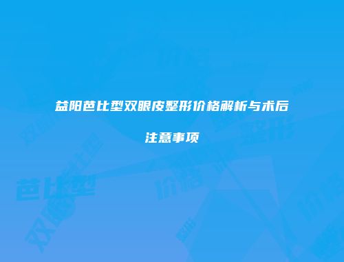 益阳芭比型双眼皮整形价格解析与术后注意事项