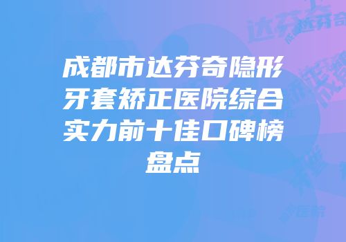 成都市达芬奇隐形牙套矫正医院综合实力前十佳口碑榜盘点