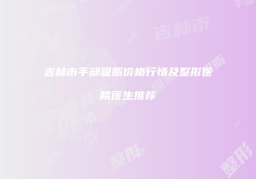 吉林市手部吸脂价格行情及整形医院医生推荐