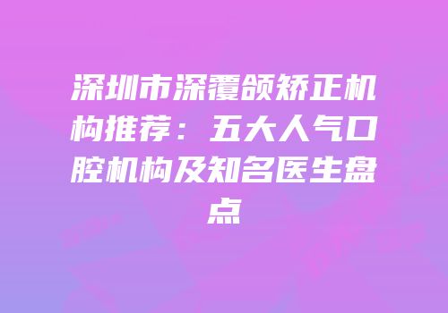 深圳市深覆颌矫正机构推荐：五大人气口腔机构及知名医生盘点