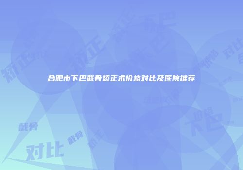 合肥市下巴截骨矫正术价格对比及医院推荐