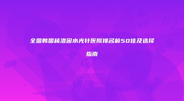 全国韩国稀洛因水光针医院排名前50佳及选择指南