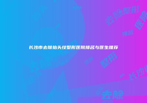 长沙市去除抬头纹整形医院排名与医生推荐