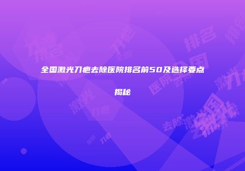 全国激光刀疤去除医院排名前50及选择要点揭秘