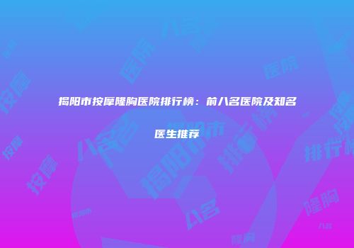 揭阳市按摩隆胸医院排行榜：前八名医院及知名医生推荐