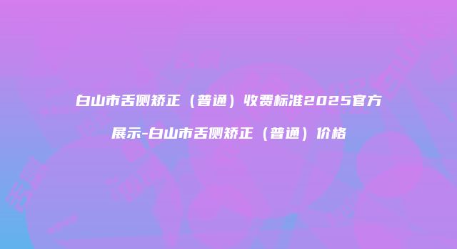 白山市舌侧矫正（普通）收费标准2025官方展示-白山市舌侧矫正（普通）价格