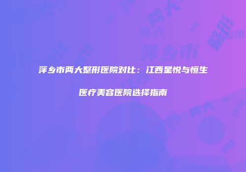 萍乡市两大整形医院对比：江西星悦与恒生医疗美容医院选择指南