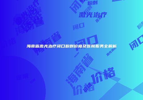 海南省激光治疗闭口粉刺价格及医院服务全解析