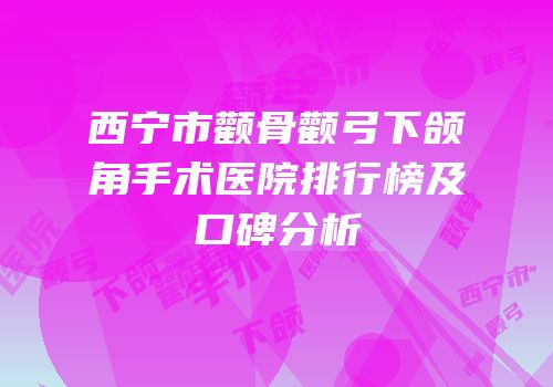 西宁市颧骨颧弓下颌角手术医院排行榜及口碑分析
