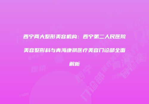 西宁两大整形美容机构：西宁第二人民医院美容整形科与青海康祺医疗美容门诊部全面解析