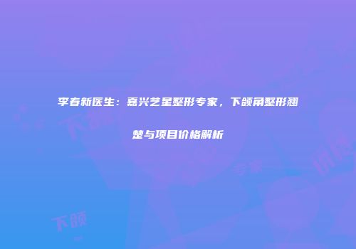 李春新医生：嘉兴艺星整形专家，下颌角整形翘楚与项目价格解析