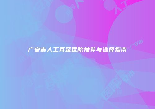 广安市人工耳朵医院推荐与选择指南