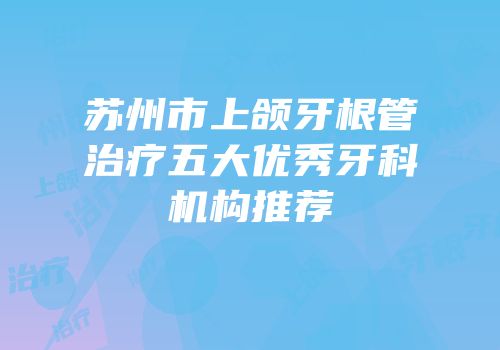 苏州市上颌牙根管治疗五大优秀牙科机构推荐