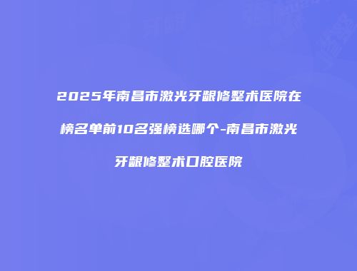 2025年南昌市激光牙龈修整术医院在榜名单前10名强榜选哪个-南昌市激光牙龈修整术口腔医院