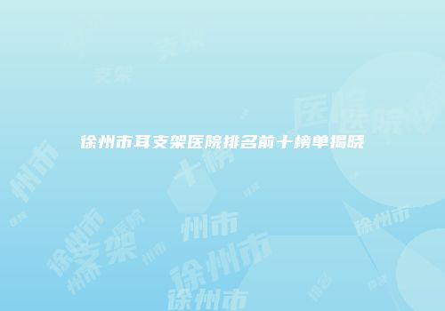 徐州市耳支架医院排名前十榜单揭晓