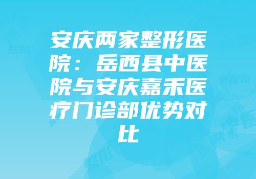 安庆两家整形医院：岳西县中医院与安庆嘉禾医疗门诊部优势对比