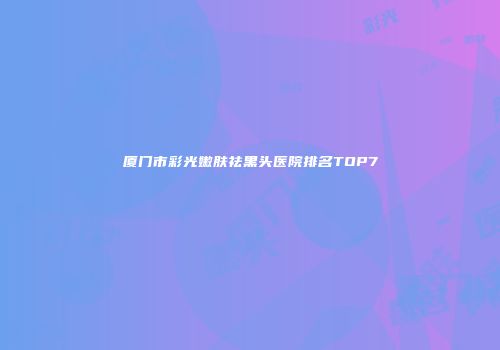 厦门市彩光嫩肤祛黑头医院排名TOP7