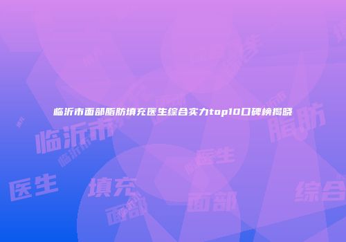 临沂市面部脂肪填充医生综合实力top10口碑榜揭晓