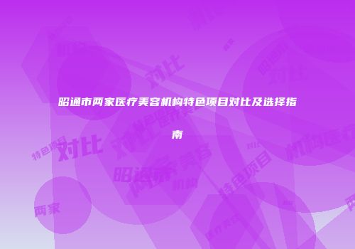 昭通市两家医疗美容机构特色项目对比及选择指南