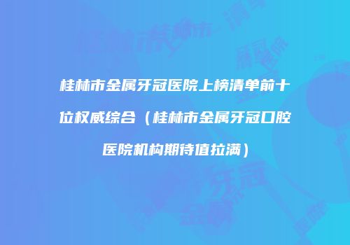 桂林市金属牙冠医院上榜清单前十位权威综合（桂林市金属牙冠口腔医院机构期待值拉满）