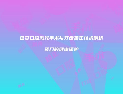 延安口腔激光手术与牙齿矫正技术解析及口腔健康保护
