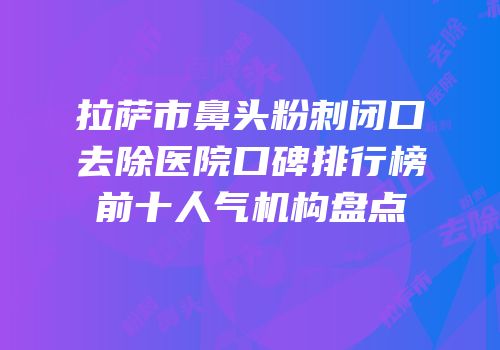 拉萨市鼻头粉刺闭口去除医院口碑排行榜前十人气机构盘点