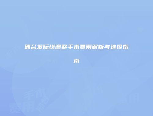 邢台发际线调整手术费用解析与选择指南