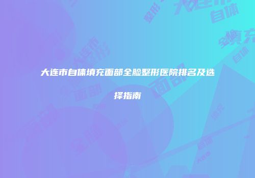 大连市自体填充面部全脸整形医院排名及选择指南