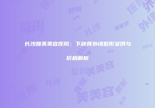长沙雅美美容医院：下颌骨外缘整形案例与价格解析