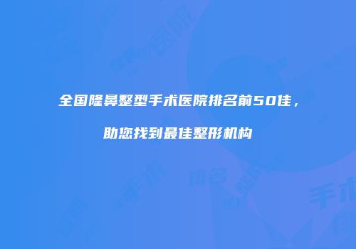 全国隆鼻整型手术医院排名前50佳，助您找到最佳整形机构