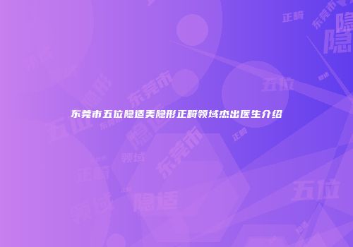 东莞市五位隐适美隐形正畸领域杰出医生介绍