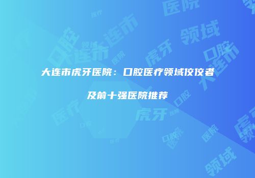 大连市虎牙医院：口腔医疗领域佼佼者及前十强医院推荐
